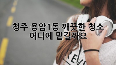 청주 용암1동 깨끗한 청소, 어디에 맡길까요?